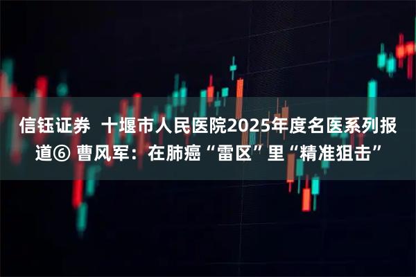 信钰证券  十堰市人民医院2025年度名医系列报道⑥ 曹风军：在肺癌“雷区”里“精准狙击”