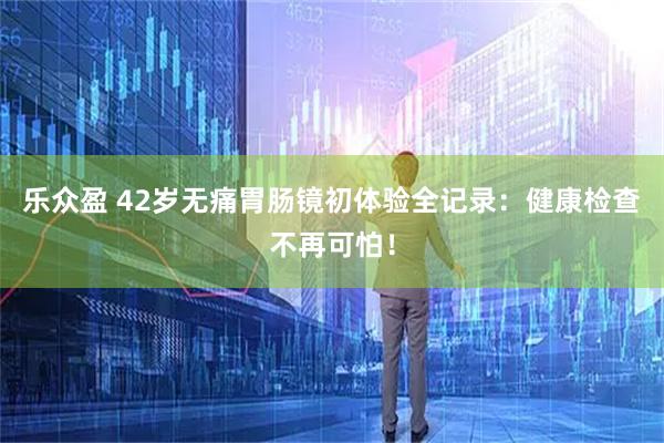 乐众盈 42岁无痛胃肠镜初体验全记录：健康检查不再可怕！