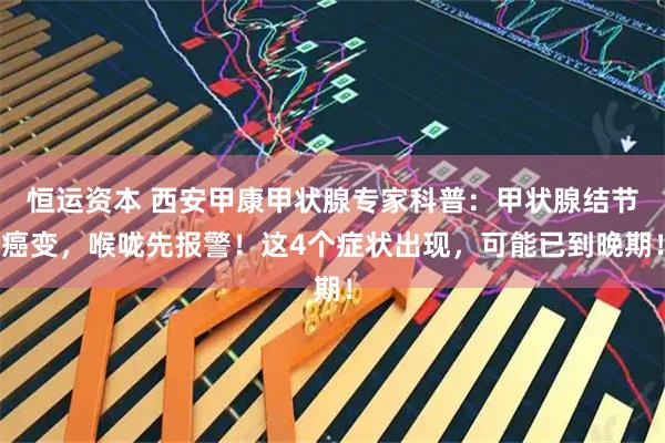 恒运资本 西安甲康甲状腺专家科普：甲状腺结节癌变，喉咙先报警！这4个症状出现，可能已到晚期！