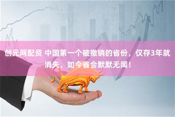 创元网配资 中国第一个被撤销的省份，仅存3年就消失，如今省会默默无闻！
