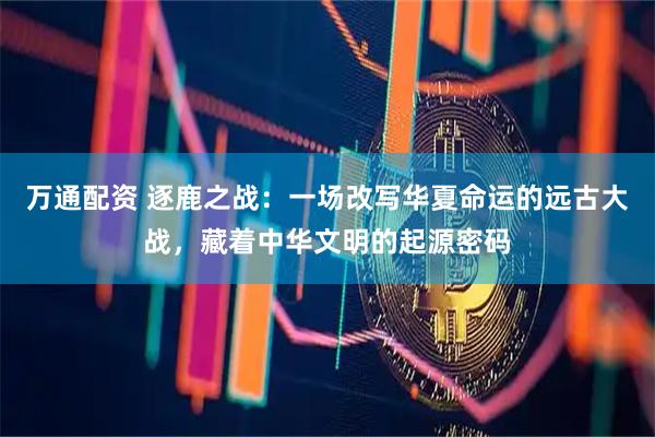 万通配资 逐鹿之战：一场改写华夏命运的远古大战，藏着中华文明的起源密码