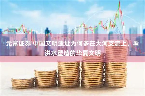 元富证券 中国文明遗址为何多在大河支流上，看洪水塑造的华夏文明
