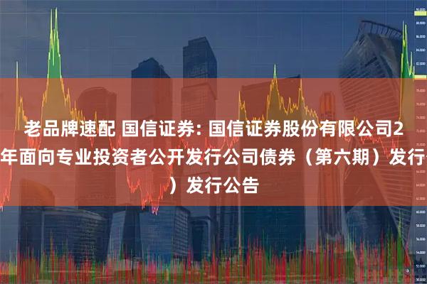 老品牌速配 国信证券: 国信证券股份有限公司2025年面向专业投资者公开发行公司债券（第六期）发行公告