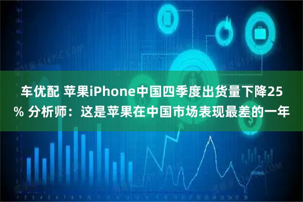 车优配 苹果iPhone中国四季度出货量下降25% 分析师：这是苹果在中国市场表现最差的一年
