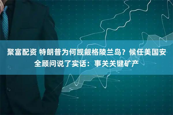 聚富配资 特朗普为何觊觎格陵兰岛？候任美国安全顾问说了实话：事关关键矿产