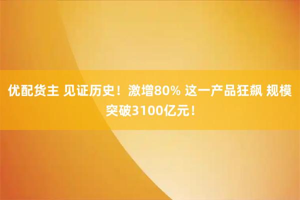 优配货主 见证历史！激增80% 这一产品狂飙 规模突破3100亿元！