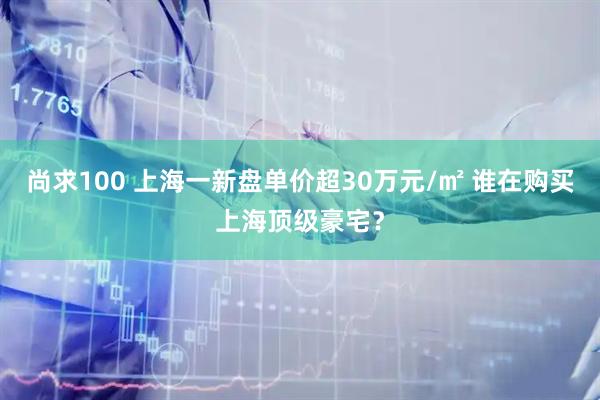 尚求100 上海一新盘单价超30万元/㎡ 谁在购买上海顶级豪宅？