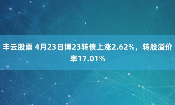 丰云股票 4月23日博23转债上涨2.62%，转股溢价率17.01%