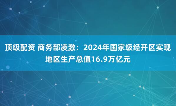 顶级配资 商务部凌激：2024年国家级经开区实现地区生产总值16.9万亿元