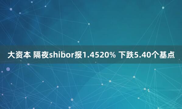 大资本 隔夜shibor报1.4520% 下跌5.40个基点
