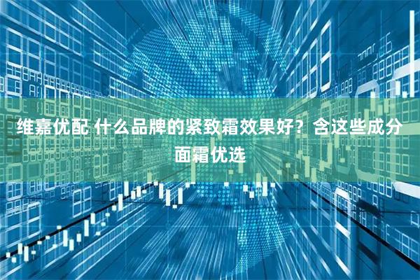 维嘉优配 什么品牌的紧致霜效果好？含这些成分面霜优选