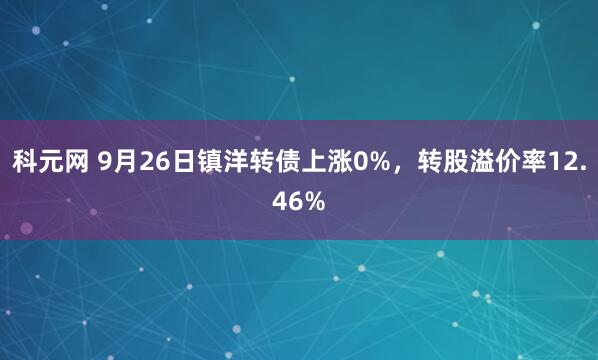 科元网 9月26日镇洋转债上涨0%，转股溢价率12.46%