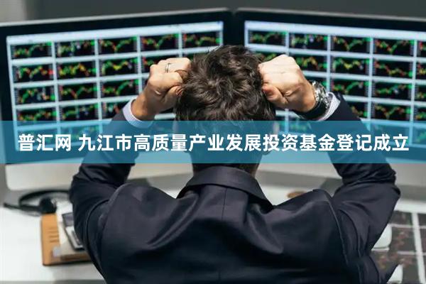 普汇网 九江市高质量产业发展投资基金登记成立