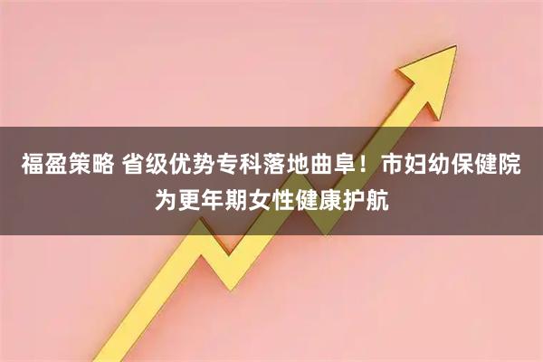 福盈策略 省级优势专科落地曲阜！市妇幼保健院为更年期女性健康护航