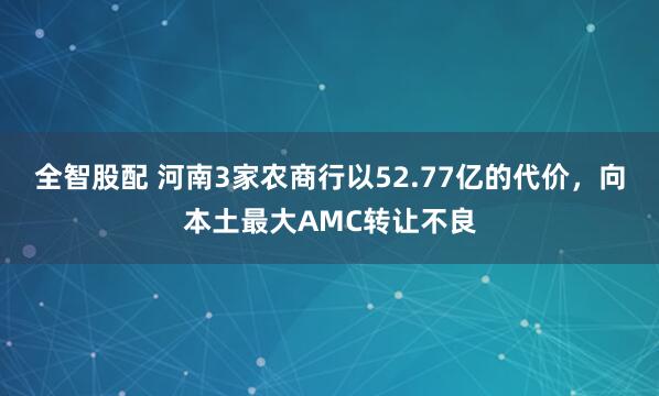全智股配 河南3家农商行以52.77亿的代价，向本土最大AMC转让不良