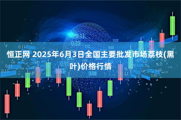 恒正网 2025年6月3日全国主要批发市场荔枝(黑叶)价格行情