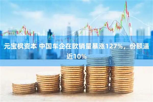 元宝枫资本 中国车企在欧销量暴涨127%，份额逼近10%