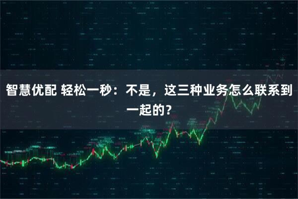 智慧优配 轻松一秒：不是，这三种业务怎么联系到一起的？