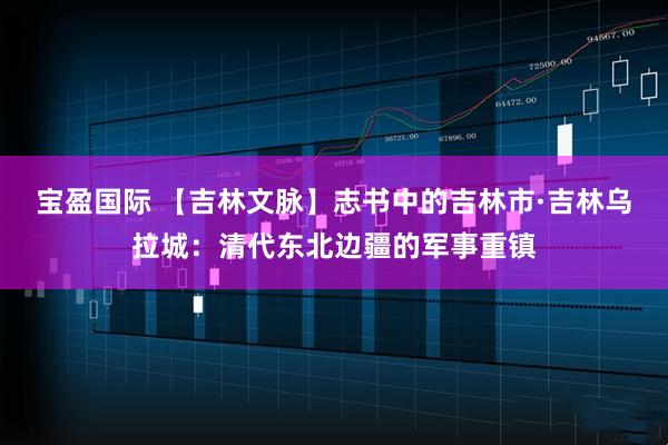 宝盈国际 【吉林文脉】志书中的吉林市·吉林乌拉城：清代东北边疆的军事重镇