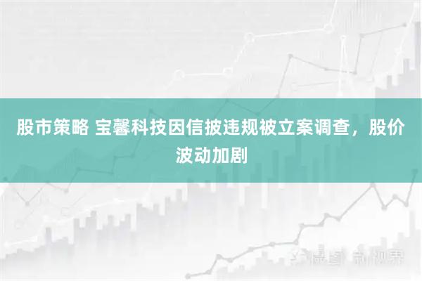 股市策略 宝馨科技因信披违规被立案调查，股价波动加剧