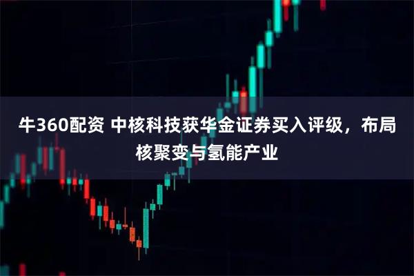 牛360配资 中核科技获华金证券买入评级，布局核聚变与氢能产业