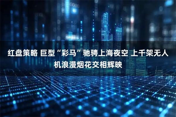 红盘策略 巨型“彩马”驰骋上海夜空 上千架无人机浪漫烟花交相辉映