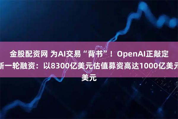 金股配资网 为AI交易“背书”！OpenAI正敲定新一轮融资：以8300亿美元估值募资高达1000亿美元