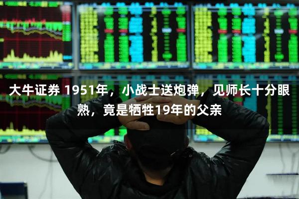 大牛证券 1951年，小战士送炮弹，见师长十分眼熟，竟是牺牲19年的父亲