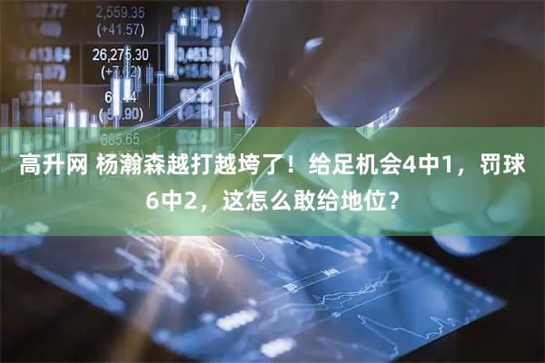 高升网 杨瀚森越打越垮了！给足机会4中1，罚球6中2，这怎么敢给地位？
