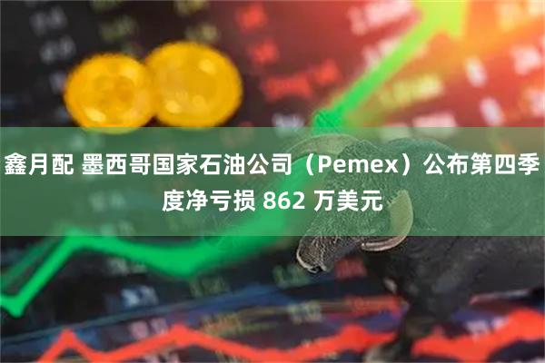 鑫月配 墨西哥国家石油公司（Pemex）公布第四季度净亏损 862 万美元