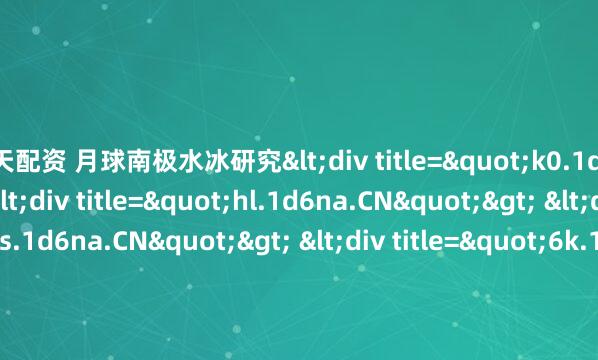 天天配资 月球南极水冰研究<div title="k0.1d6na.CN"> <div title="hl.1d6na.CN"> <div title="vs.1d6na.CN"> <div t