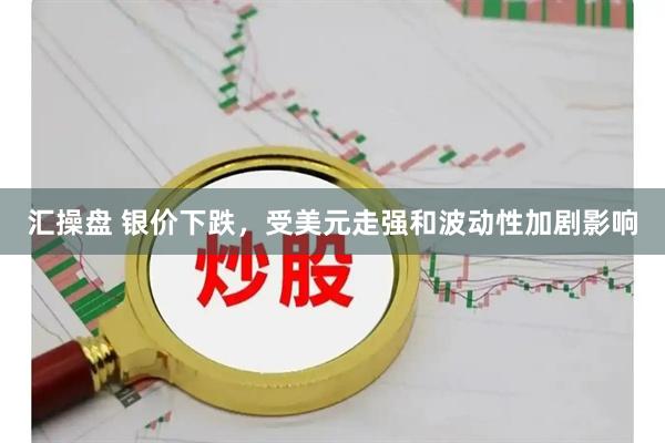 汇操盘 银价下跌，受美元走强和波动性加剧影响
