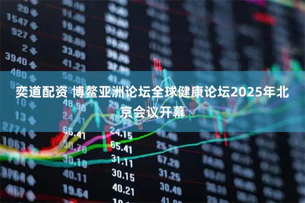 奕道配资 博鳌亚洲论坛全球健康论坛2025年北京会议开幕