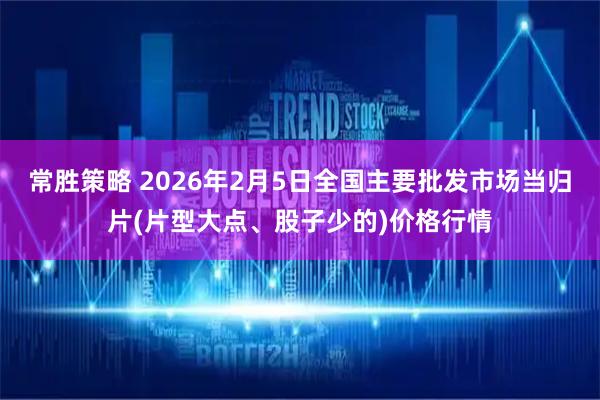 常胜策略 2026年2月5日全国主要批发市场当归片(片型大点、股子少的)价格行情